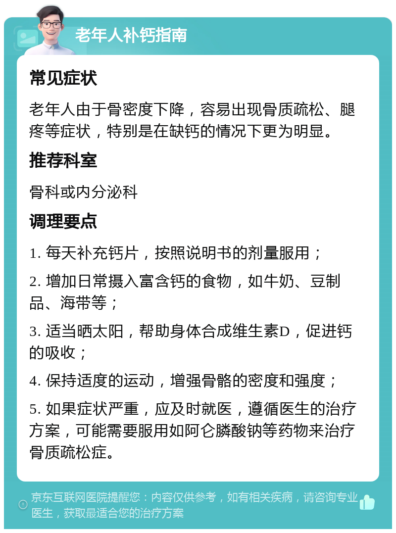 老年人补钙指南 常见症状 老年人由于骨密度下降，容易出现骨质疏松、腿疼等症状，特别是在缺钙的情况下更为明显。 推荐科室 骨科或内分泌科 调理要点 1. 每天补充钙片，按照说明书的剂量服用； 2. 增加日常摄入富含钙的食物，如牛奶、豆制品、海带等； 3. 适当晒太阳，帮助身体合成维生素D，促进钙的吸收； 4. 保持适度的运动，增强骨骼的密度和强度； 5. 如果症状严重，应及时就医，遵循医生的治疗方案，可能需要服用如阿仑膦酸钠等药物来治疗骨质疏松症。