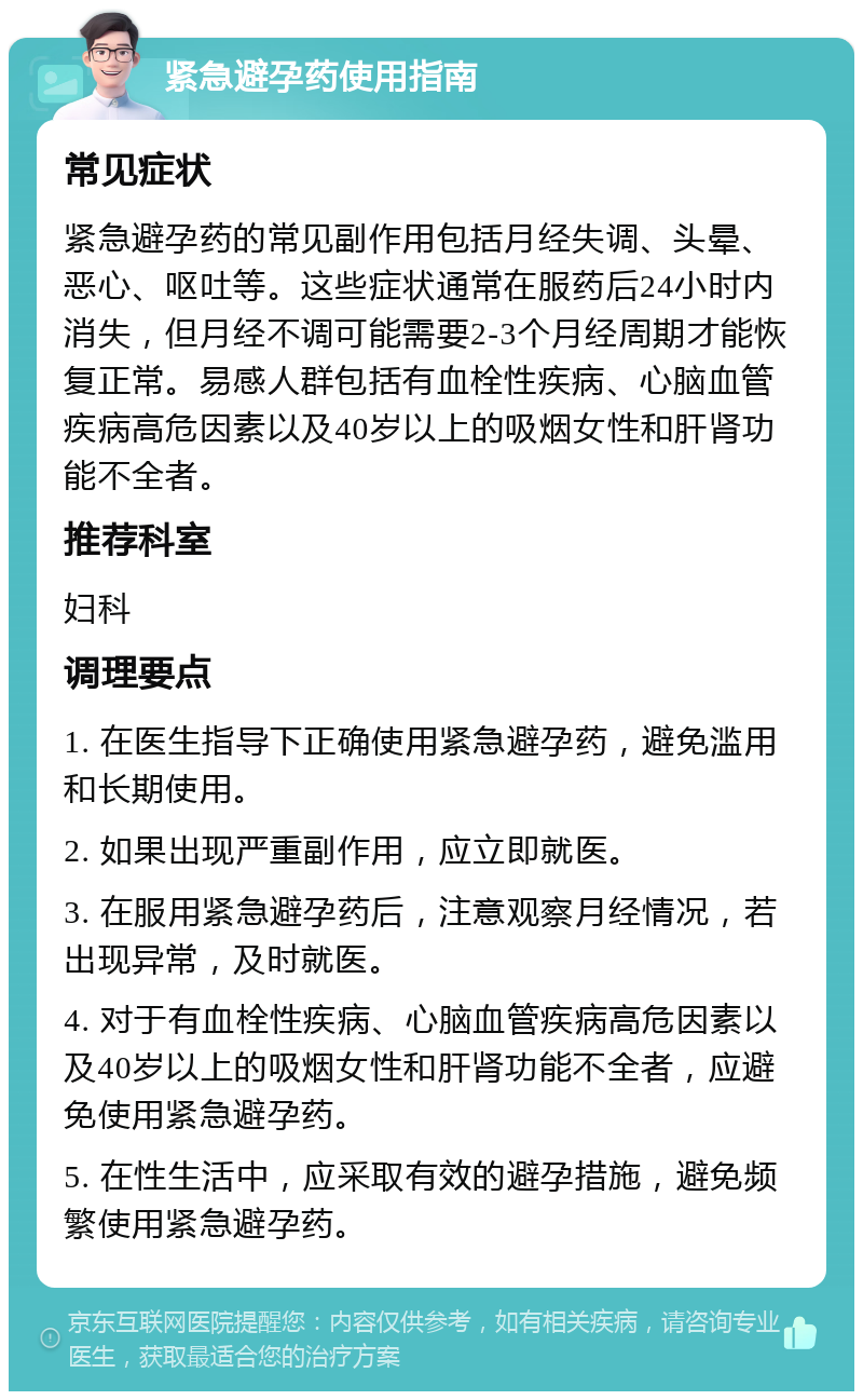 紧急避孕药使用指南 常见症状 紧急避孕药的常见副作用包括月经失调、头晕、恶心、呕吐等。这些症状通常在服药后24小时内消失，但月经不调可能需要2-3个月经周期才能恢复正常。易感人群包括有血栓性疾病、心脑血管疾病高危因素以及40岁以上的吸烟女性和肝肾功能不全者。 推荐科室 妇科 调理要点 1. 在医生指导下正确使用紧急避孕药，避免滥用和长期使用。 2. 如果出现严重副作用，应立即就医。 3. 在服用紧急避孕药后，注意观察月经情况，若出现异常，及时就医。 4. 对于有血栓性疾病、心脑血管疾病高危因素以及40岁以上的吸烟女性和肝肾功能不全者，应避免使用紧急避孕药。 5. 在性生活中，应采取有效的避孕措施，避免频繁使用紧急避孕药。