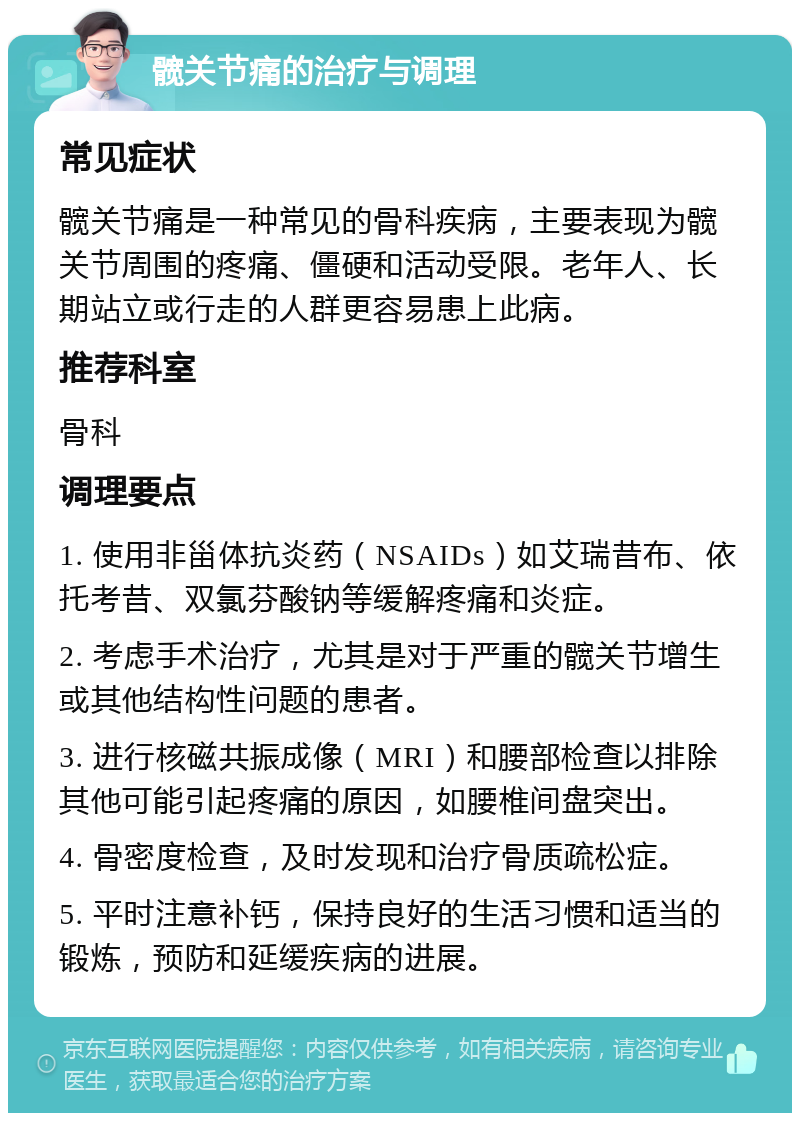 髋关节痛的治疗与调理 常见症状 髋关节痛是一种常见的骨科疾病，主要表现为髋关节周围的疼痛、僵硬和活动受限。老年人、长期站立或行走的人群更容易患上此病。 推荐科室 骨科 调理要点 1. 使用非甾体抗炎药（NSAIDs）如艾瑞昔布、依托考昔、双氯芬酸钠等缓解疼痛和炎症。 2. 考虑手术治疗，尤其是对于严重的髋关节增生或其他结构性问题的患者。 3. 进行核磁共振成像（MRI）和腰部检查以排除其他可能引起疼痛的原因，如腰椎间盘突出。 4. 骨密度检查，及时发现和治疗骨质疏松症。 5. 平时注意补钙，保持良好的生活习惯和适当的锻炼，预防和延缓疾病的进展。