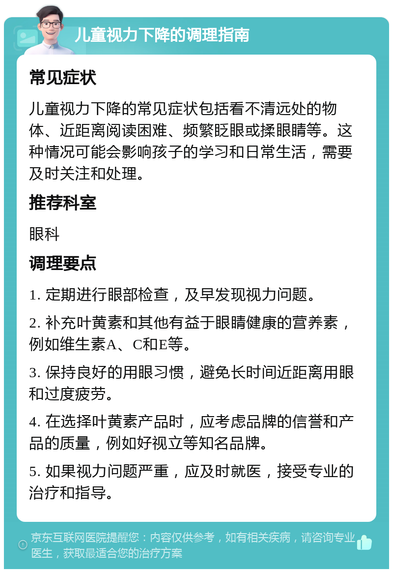 儿童视力下降的调理指南 常见症状 儿童视力下降的常见症状包括看不清远处的物体、近距离阅读困难、频繁眨眼或揉眼睛等。这种情况可能会影响孩子的学习和日常生活，需要及时关注和处理。 推荐科室 眼科 调理要点 1. 定期进行眼部检查，及早发现视力问题。 2. 补充叶黄素和其他有益于眼睛健康的营养素，例如维生素A、C和E等。 3. 保持良好的用眼习惯，避免长时间近距离用眼和过度疲劳。 4. 在选择叶黄素产品时，应考虑品牌的信誉和产品的质量，例如好视立等知名品牌。 5. 如果视力问题严重，应及时就医，接受专业的治疗和指导。