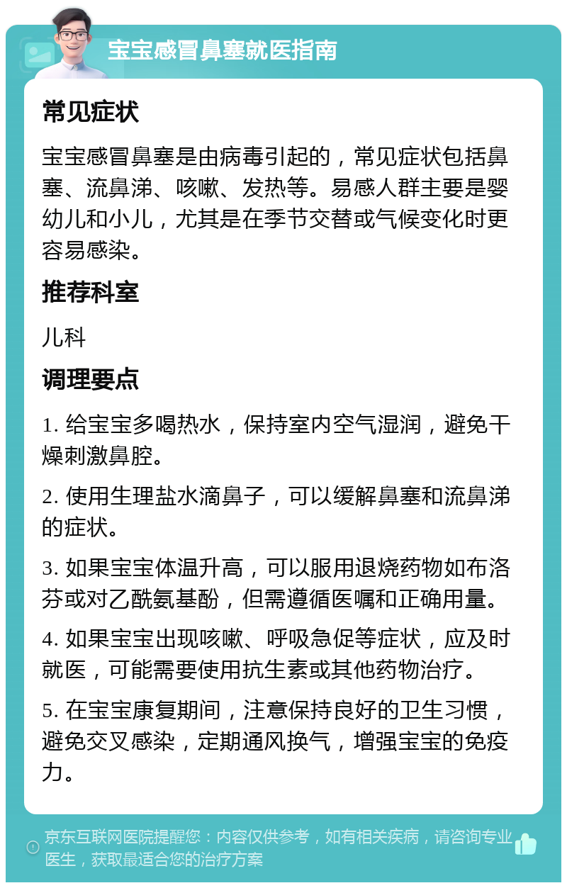 宝宝感冒鼻塞就医指南 常见症状 宝宝感冒鼻塞是由病毒引起的，常见症状包括鼻塞、流鼻涕、咳嗽、发热等。易感人群主要是婴幼儿和小儿，尤其是在季节交替或气候变化时更容易感染。 推荐科室 儿科 调理要点 1. 给宝宝多喝热水，保持室内空气湿润，避免干燥刺激鼻腔。 2. 使用生理盐水滴鼻子，可以缓解鼻塞和流鼻涕的症状。 3. 如果宝宝体温升高，可以服用退烧药物如布洛芬或对乙酰氨基酚，但需遵循医嘱和正确用量。 4. 如果宝宝出现咳嗽、呼吸急促等症状，应及时就医，可能需要使用抗生素或其他药物治疗。 5. 在宝宝康复期间，注意保持良好的卫生习惯，避免交叉感染，定期通风换气，增强宝宝的免疫力。