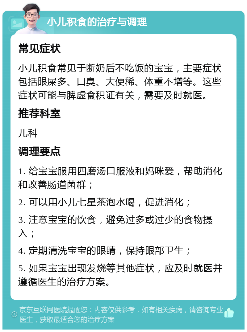 小儿积食的治疗与调理 常见症状 小儿积食常见于断奶后不吃饭的宝宝，主要症状包括眼屎多、口臭、大便稀、体重不增等。这些症状可能与脾虚食积证有关，需要及时就医。 推荐科室 儿科 调理要点 1. 给宝宝服用四磨汤口服液和妈咪爱，帮助消化和改善肠道菌群； 2. 可以用小儿七星茶泡水喝，促进消化； 3. 注意宝宝的饮食，避免过多或过少的食物摄入； 4. 定期清洗宝宝的眼睛，保持眼部卫生； 5. 如果宝宝出现发烧等其他症状，应及时就医并遵循医生的治疗方案。