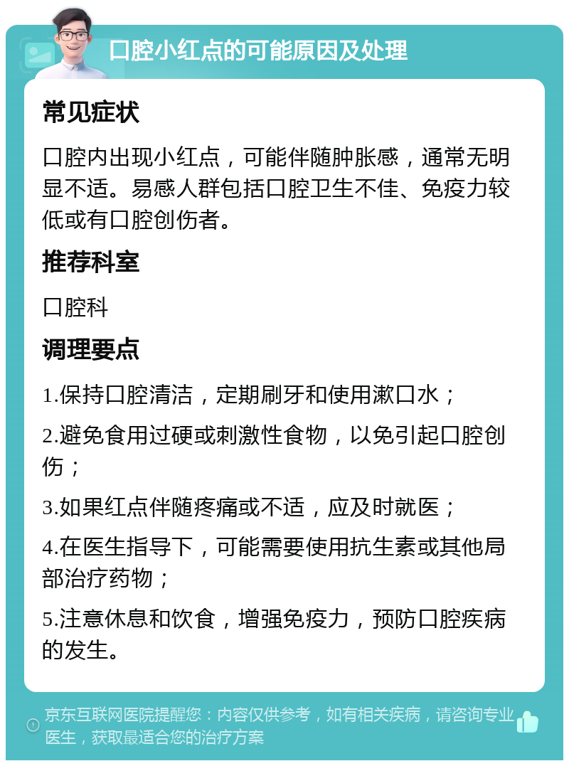 口腔小红点的可能原因及处理 常见症状 口腔内出现小红点，可能伴随肿胀感，通常无明显不适。易感人群包括口腔卫生不佳、免疫力较低或有口腔创伤者。 推荐科室 口腔科 调理要点 1.保持口腔清洁，定期刷牙和使用漱口水； 2.避免食用过硬或刺激性食物，以免引起口腔创伤； 3.如果红点伴随疼痛或不适，应及时就医； 4.在医生指导下，可能需要使用抗生素或其他局部治疗药物； 5.注意休息和饮食，增强免疫力，预防口腔疾病的发生。