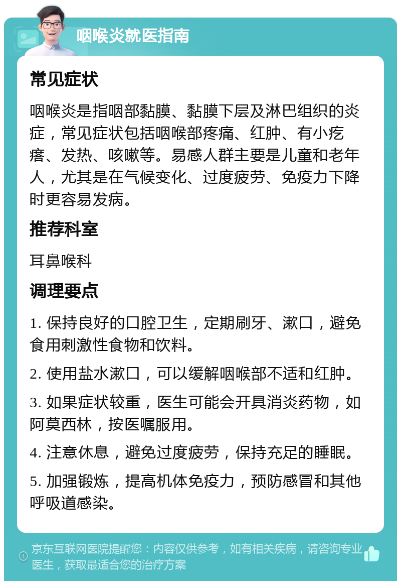 咽喉炎就医指南 常见症状 咽喉炎是指咽部黏膜、黏膜下层及淋巴组织的炎症，常见症状包括咽喉部疼痛、红肿、有小疙瘩、发热、咳嗽等。易感人群主要是儿童和老年人，尤其是在气候变化、过度疲劳、免疫力下降时更容易发病。 推荐科室 耳鼻喉科 调理要点 1. 保持良好的口腔卫生，定期刷牙、漱口，避免食用刺激性食物和饮料。 2. 使用盐水漱口，可以缓解咽喉部不适和红肿。 3. 如果症状较重，医生可能会开具消炎药物，如阿莫西林，按医嘱服用。 4. 注意休息，避免过度疲劳，保持充足的睡眠。 5. 加强锻炼，提高机体免疫力，预防感冒和其他呼吸道感染。