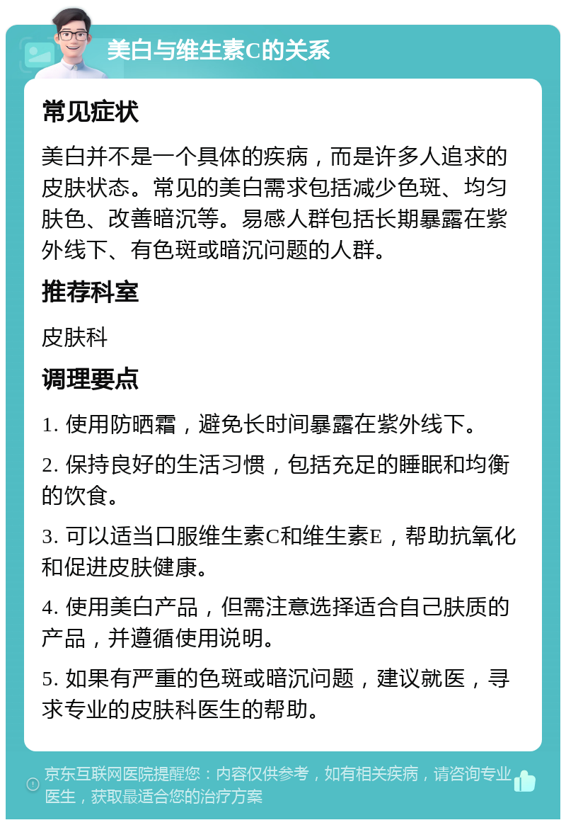 美白与维生素C的关系 常见症状 美白并不是一个具体的疾病，而是许多人追求的皮肤状态。常见的美白需求包括减少色斑、均匀肤色、改善暗沉等。易感人群包括长期暴露在紫外线下、有色斑或暗沉问题的人群。 推荐科室 皮肤科 调理要点 1. 使用防晒霜，避免长时间暴露在紫外线下。 2. 保持良好的生活习惯，包括充足的睡眠和均衡的饮食。 3. 可以适当口服维生素C和维生素E，帮助抗氧化和促进皮肤健康。 4. 使用美白产品，但需注意选择适合自己肤质的产品，并遵循使用说明。 5. 如果有严重的色斑或暗沉问题，建议就医，寻求专业的皮肤科医生的帮助。