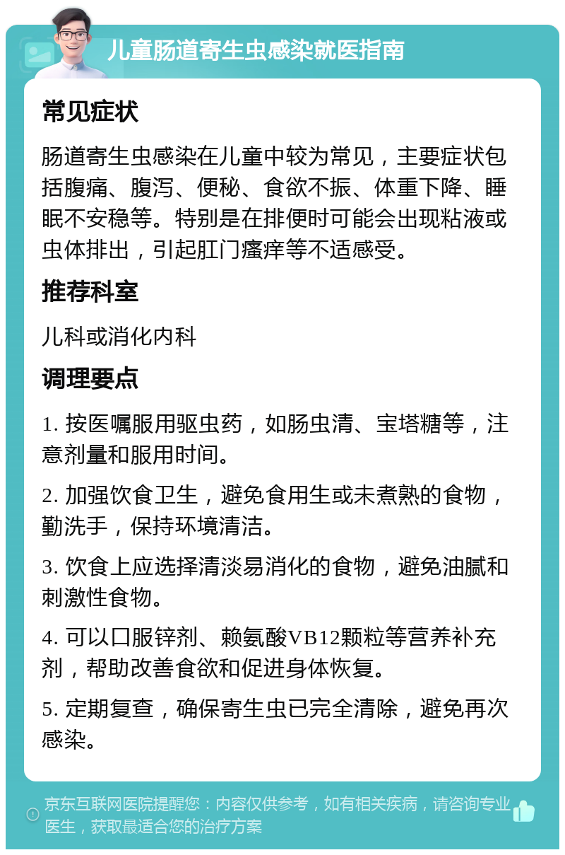 儿童肠道寄生虫感染就医指南 常见症状 肠道寄生虫感染在儿童中较为常见，主要症状包括腹痛、腹泻、便秘、食欲不振、体重下降、睡眠不安稳等。特别是在排便时可能会出现粘液或虫体排出，引起肛门瘙痒等不适感受。 推荐科室 儿科或消化内科 调理要点 1. 按医嘱服用驱虫药，如肠虫清、宝塔糖等，注意剂量和服用时间。 2. 加强饮食卫生，避免食用生或未煮熟的食物，勤洗手，保持环境清洁。 3. 饮食上应选择清淡易消化的食物，避免油腻和刺激性食物。 4. 可以口服锌剂、赖氨酸VB12颗粒等营养补充剂，帮助改善食欲和促进身体恢复。 5. 定期复查，确保寄生虫已完全清除，避免再次感染。