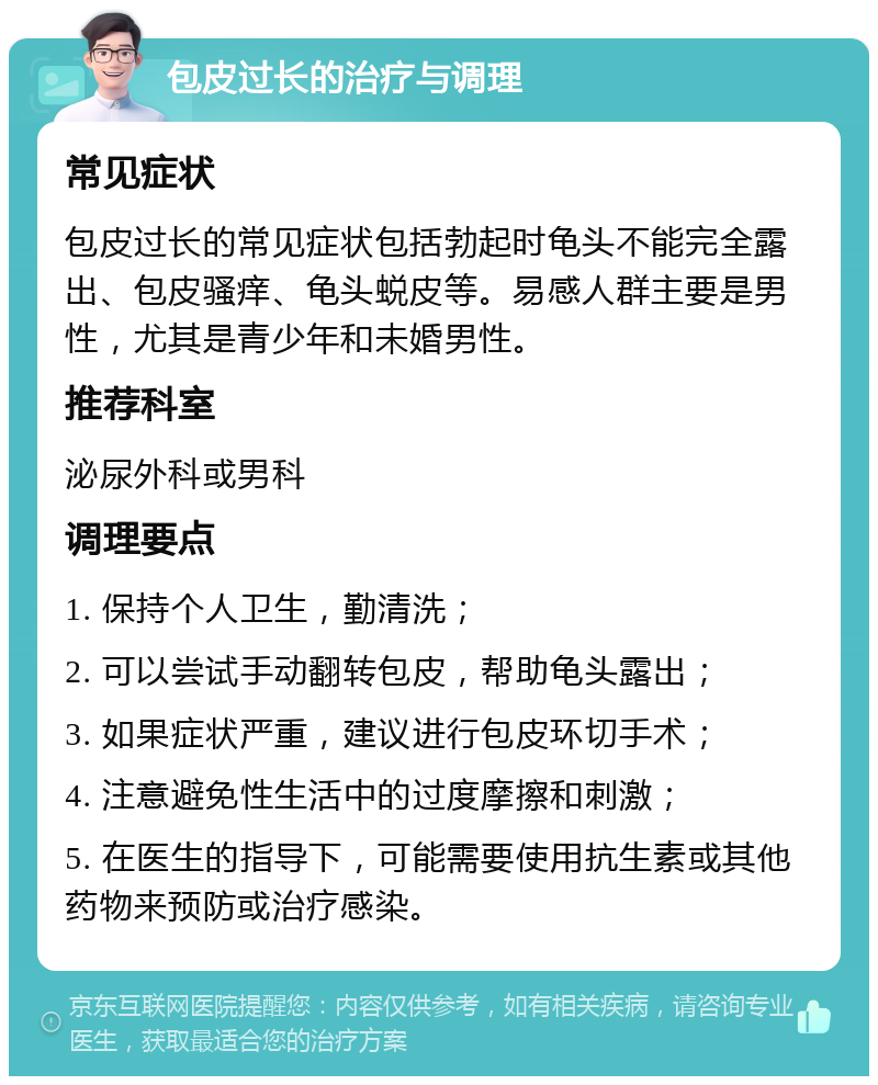 包皮过长的治疗与调理 常见症状 包皮过长的常见症状包括勃起时龟头不能完全露出、包皮骚痒、龟头蜕皮等。易感人群主要是男性，尤其是青少年和未婚男性。 推荐科室 泌尿外科或男科 调理要点 1. 保持个人卫生，勤清洗； 2. 可以尝试手动翻转包皮，帮助龟头露出； 3. 如果症状严重，建议进行包皮环切手术； 4. 注意避免性生活中的过度摩擦和刺激； 5. 在医生的指导下，可能需要使用抗生素或其他药物来预防或治疗感染。