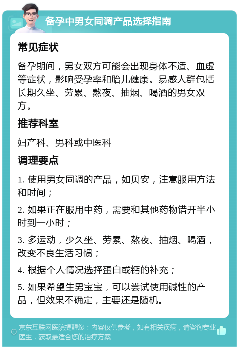 备孕中男女同调产品选择指南 常见症状 备孕期间，男女双方可能会出现身体不适、血虚等症状，影响受孕率和胎儿健康。易感人群包括长期久坐、劳累、熬夜、抽烟、喝酒的男女双方。 推荐科室 妇产科、男科或中医科 调理要点 1. 使用男女同调的产品，如贝安，注意服用方法和时间； 2. 如果正在服用中药，需要和其他药物错开半小时到一小时； 3. 多运动，少久坐、劳累、熬夜、抽烟、喝酒，改变不良生活习惯； 4. 根据个人情况选择蛋白或钙的补充； 5. 如果希望生男宝宝，可以尝试使用碱性的产品，但效果不确定，主要还是随机。