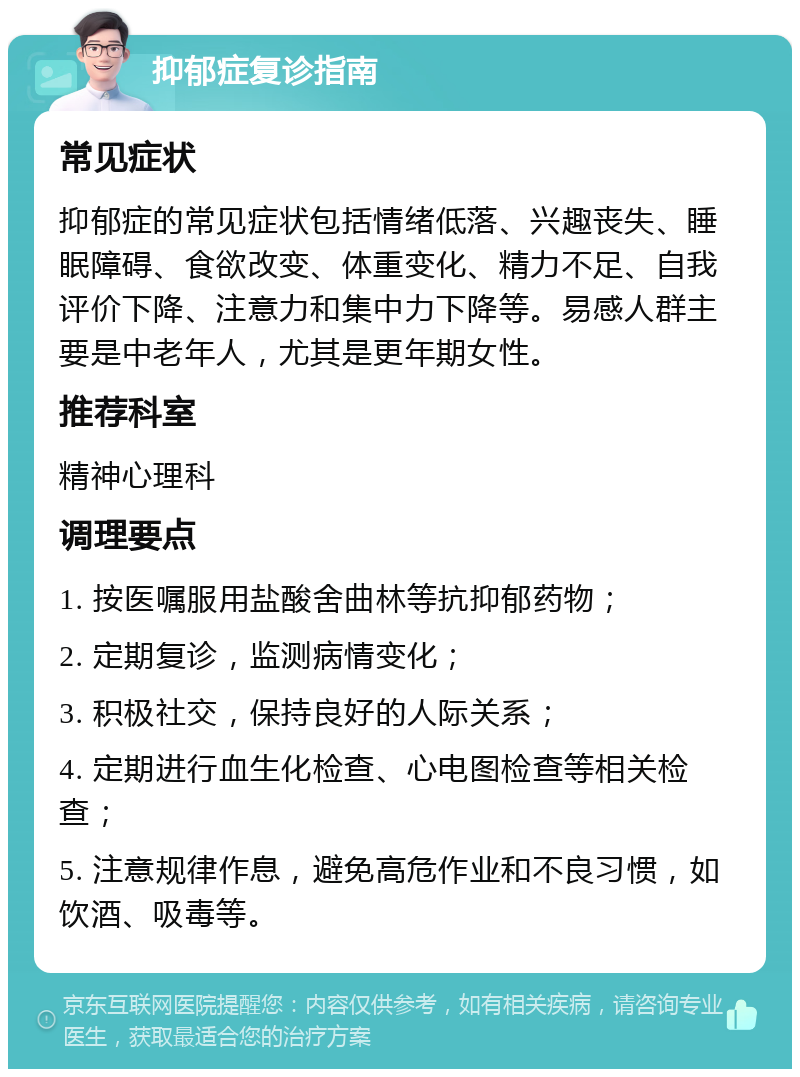 抑郁症复诊指南 常见症状 抑郁症的常见症状包括情绪低落、兴趣丧失、睡眠障碍、食欲改变、体重变化、精力不足、自我评价下降、注意力和集中力下降等。易感人群主要是中老年人，尤其是更年期女性。 推荐科室 精神心理科 调理要点 1. 按医嘱服用盐酸舍曲林等抗抑郁药物； 2. 定期复诊，监测病情变化； 3. 积极社交，保持良好的人际关系； 4. 定期进行血生化检查、心电图检查等相关检查； 5. 注意规律作息，避免高危作业和不良习惯，如饮酒、吸毒等。