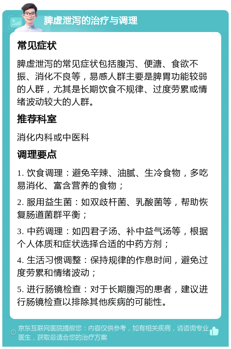 脾虚泄泻的治疗与调理 常见症状 脾虚泄泻的常见症状包括腹泻、便溏、食欲不振、消化不良等，易感人群主要是脾胃功能较弱的人群，尤其是长期饮食不规律、过度劳累或情绪波动较大的人群。 推荐科室 消化内科或中医科 调理要点 1. 饮食调理：避免辛辣、油腻、生冷食物，多吃易消化、富含营养的食物； 2. 服用益生菌：如双歧杆菌、乳酸菌等，帮助恢复肠道菌群平衡； 3. 中药调理：如四君子汤、补中益气汤等，根据个人体质和症状选择合适的中药方剂； 4. 生活习惯调整：保持规律的作息时间，避免过度劳累和情绪波动； 5. 进行肠镜检查：对于长期腹泻的患者，建议进行肠镜检查以排除其他疾病的可能性。