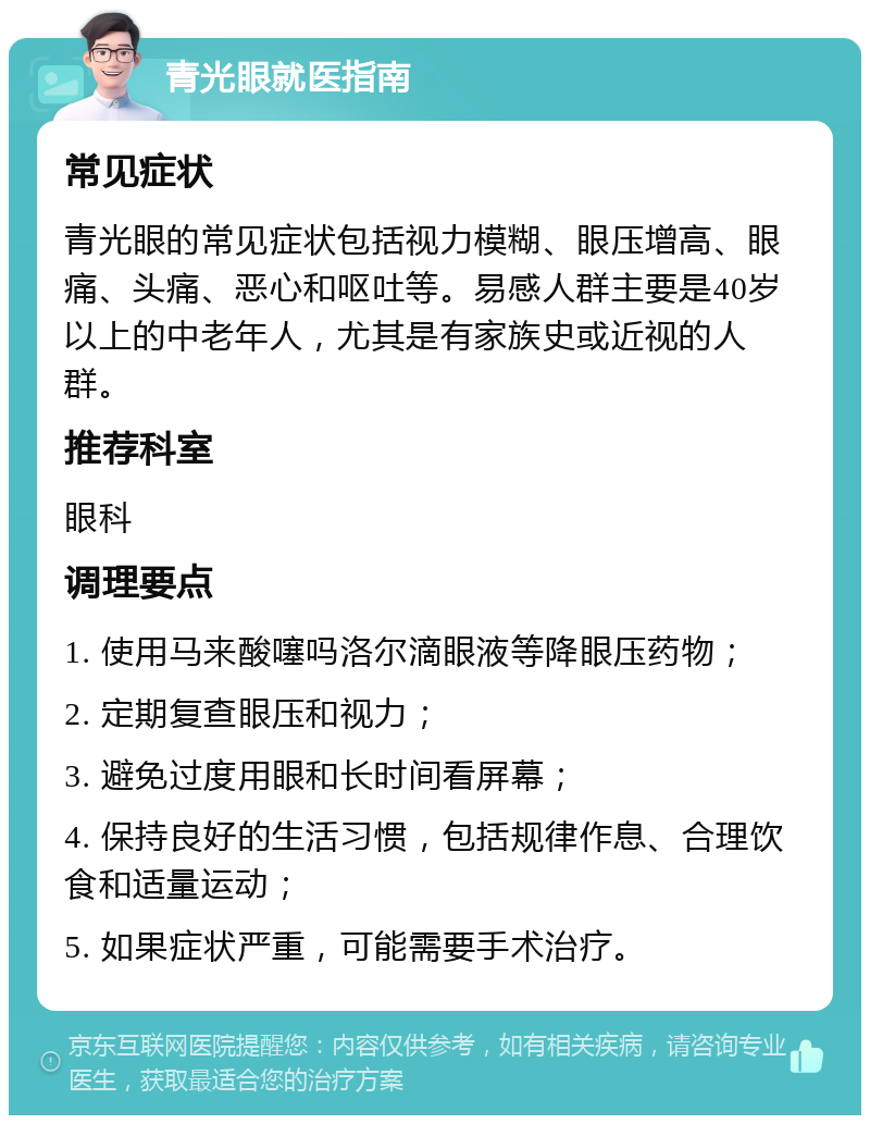 青光眼就医指南 常见症状 青光眼的常见症状包括视力模糊、眼压增高、眼痛、头痛、恶心和呕吐等。易感人群主要是40岁以上的中老年人，尤其是有家族史或近视的人群。 推荐科室 眼科 调理要点 1. 使用马来酸噻吗洛尔滴眼液等降眼压药物； 2. 定期复查眼压和视力； 3. 避免过度用眼和长时间看屏幕； 4. 保持良好的生活习惯，包括规律作息、合理饮食和适量运动； 5. 如果症状严重，可能需要手术治疗。