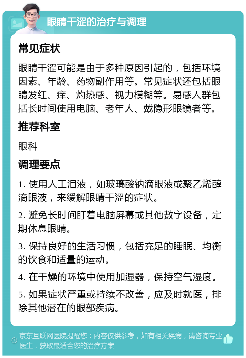 眼睛干涩的治疗与调理 常见症状 眼睛干涩可能是由于多种原因引起的，包括环境因素、年龄、药物副作用等。常见症状还包括眼睛发红、痒、灼热感、视力模糊等。易感人群包括长时间使用电脑、老年人、戴隐形眼镜者等。 推荐科室 眼科 调理要点 1. 使用人工泪液，如玻璃酸钠滴眼液或聚乙烯醇滴眼液，来缓解眼睛干涩的症状。 2. 避免长时间盯着电脑屏幕或其他数字设备，定期休息眼睛。 3. 保持良好的生活习惯，包括充足的睡眠、均衡的饮食和适量的运动。 4. 在干燥的环境中使用加湿器，保持空气湿度。 5. 如果症状严重或持续不改善，应及时就医，排除其他潜在的眼部疾病。