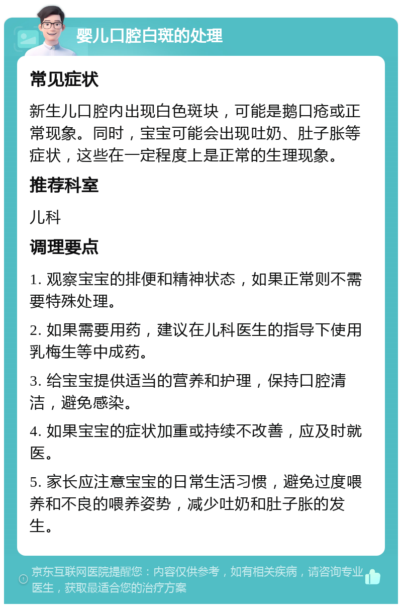 婴儿口腔白斑的处理 常见症状 新生儿口腔内出现白色斑块，可能是鹅口疮或正常现象。同时，宝宝可能会出现吐奶、肚子胀等症状，这些在一定程度上是正常的生理现象。 推荐科室 儿科 调理要点 1. 观察宝宝的排便和精神状态，如果正常则不需要特殊处理。 2. 如果需要用药，建议在儿科医生的指导下使用乳梅生等中成药。 3. 给宝宝提供适当的营养和护理，保持口腔清洁，避免感染。 4. 如果宝宝的症状加重或持续不改善，应及时就医。 5. 家长应注意宝宝的日常生活习惯，避免过度喂养和不良的喂养姿势，减少吐奶和肚子胀的发生。