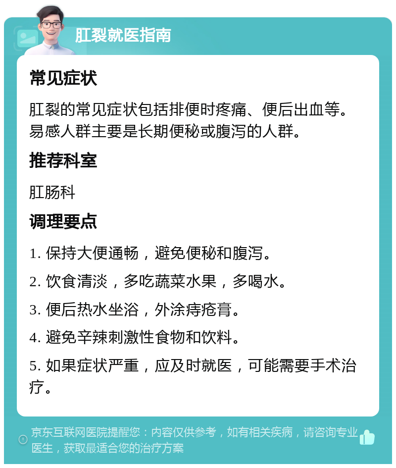 肛裂就医指南 常见症状 肛裂的常见症状包括排便时疼痛、便后出血等。易感人群主要是长期便秘或腹泻的人群。 推荐科室 肛肠科 调理要点 1. 保持大便通畅，避免便秘和腹泻。 2. 饮食清淡，多吃蔬菜水果，多喝水。 3. 便后热水坐浴，外涂痔疮膏。 4. 避免辛辣刺激性食物和饮料。 5. 如果症状严重，应及时就医，可能需要手术治疗。