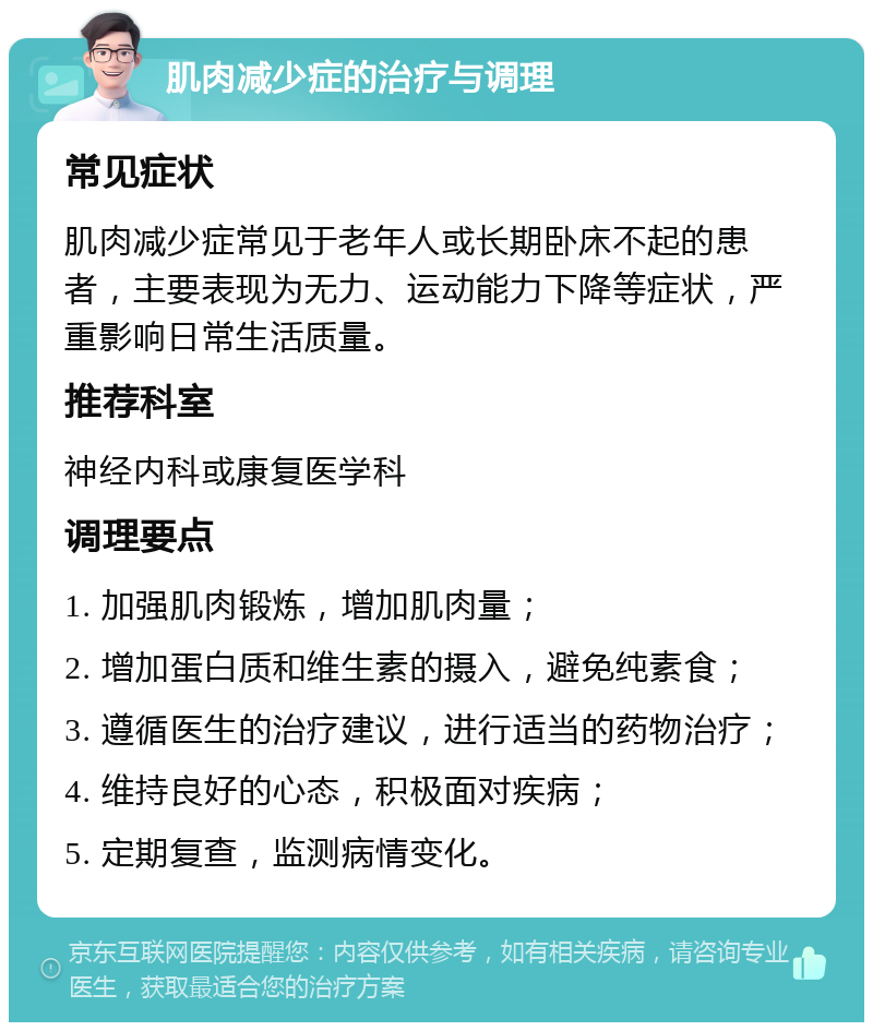 肌肉减少症的治疗与调理 常见症状 肌肉减少症常见于老年人或长期卧床不起的患者，主要表现为无力、运动能力下降等症状，严重影响日常生活质量。 推荐科室 神经内科或康复医学科 调理要点 1. 加强肌肉锻炼，增加肌肉量； 2. 增加蛋白质和维生素的摄入，避免纯素食； 3. 遵循医生的治疗建议，进行适当的药物治疗； 4. 维持良好的心态，积极面对疾病； 5. 定期复查，监测病情变化。