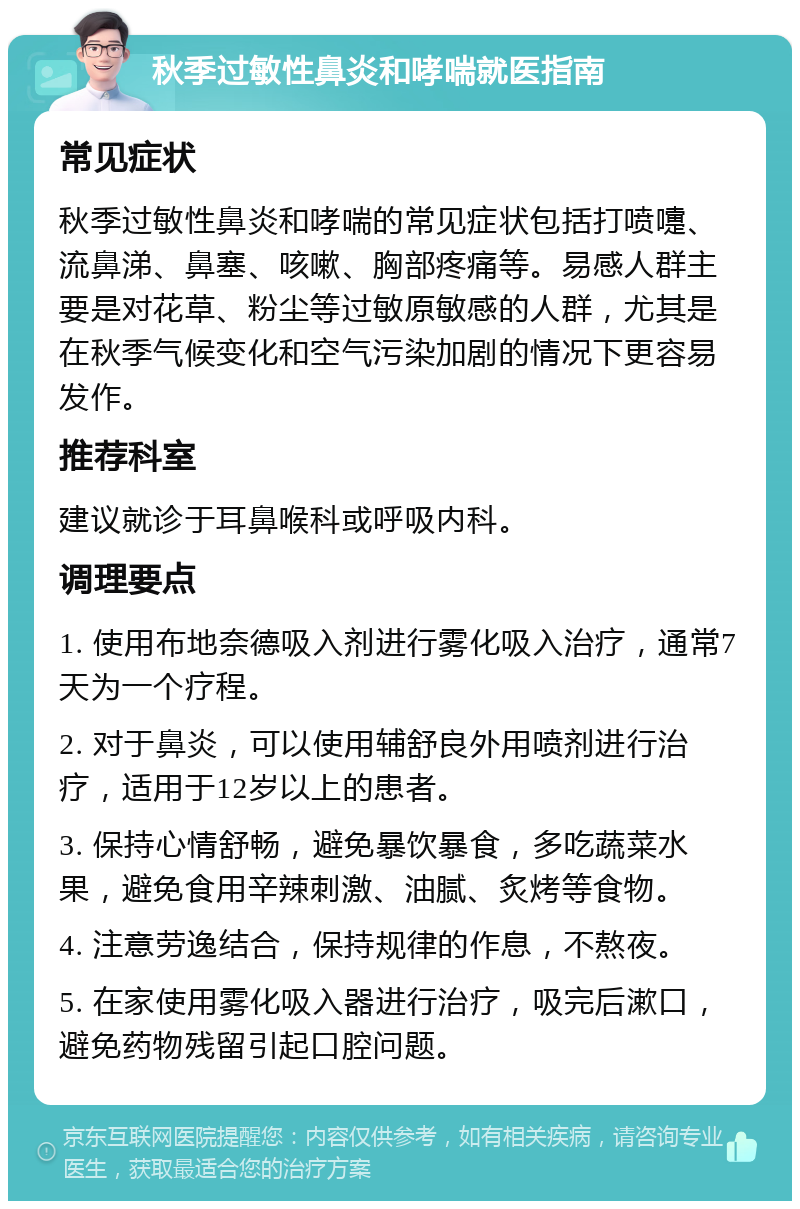 秋季过敏性鼻炎和哮喘就医指南 常见症状 秋季过敏性鼻炎和哮喘的常见症状包括打喷嚏、流鼻涕、鼻塞、咳嗽、胸部疼痛等。易感人群主要是对花草、粉尘等过敏原敏感的人群，尤其是在秋季气候变化和空气污染加剧的情况下更容易发作。 推荐科室 建议就诊于耳鼻喉科或呼吸内科。 调理要点 1. 使用布地奈德吸入剂进行雾化吸入治疗，通常7天为一个疗程。 2. 对于鼻炎，可以使用辅舒良外用喷剂进行治疗，适用于12岁以上的患者。 3. 保持心情舒畅，避免暴饮暴食，多吃蔬菜水果，避免食用辛辣刺激、油腻、炙烤等食物。 4. 注意劳逸结合，保持规律的作息，不熬夜。 5. 在家使用雾化吸入器进行治疗，吸完后漱口，避免药物残留引起口腔问题。