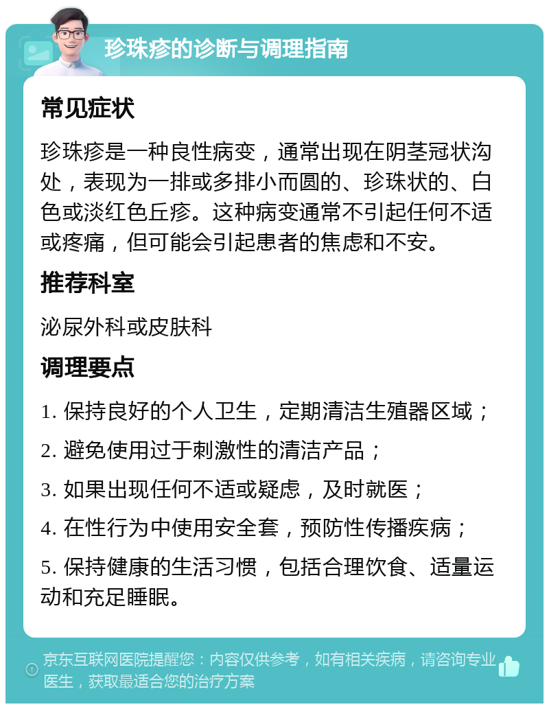 珍珠疹的诊断与调理指南 常见症状 珍珠疹是一种良性病变，通常出现在阴茎冠状沟处，表现为一排或多排小而圆的、珍珠状的、白色或淡红色丘疹。这种病变通常不引起任何不适或疼痛，但可能会引起患者的焦虑和不安。 推荐科室 泌尿外科或皮肤科 调理要点 1. 保持良好的个人卫生，定期清洁生殖器区域； 2. 避免使用过于刺激性的清洁产品； 3. 如果出现任何不适或疑虑，及时就医； 4. 在性行为中使用安全套，预防性传播疾病； 5. 保持健康的生活习惯，包括合理饮食、适量运动和充足睡眠。