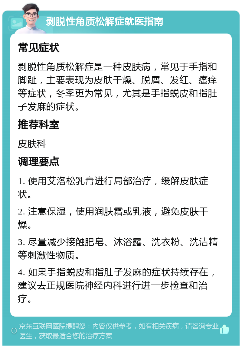 剥脱性角质松解症就医指南 常见症状 剥脱性角质松解症是一种皮肤病，常见于手指和脚趾，主要表现为皮肤干燥、脱屑、发红、瘙痒等症状，冬季更为常见，尤其是手指蜕皮和指肚子发麻的症状。 推荐科室 皮肤科 调理要点 1. 使用艾洛松乳膏进行局部治疗，缓解皮肤症状。 2. 注意保湿，使用润肤霜或乳液，避免皮肤干燥。 3. 尽量减少接触肥皂、沐浴露、洗衣粉、洗洁精等刺激性物质。 4. 如果手指蜕皮和指肚子发麻的症状持续存在，建议去正规医院神经内科进行进一步检查和治疗。