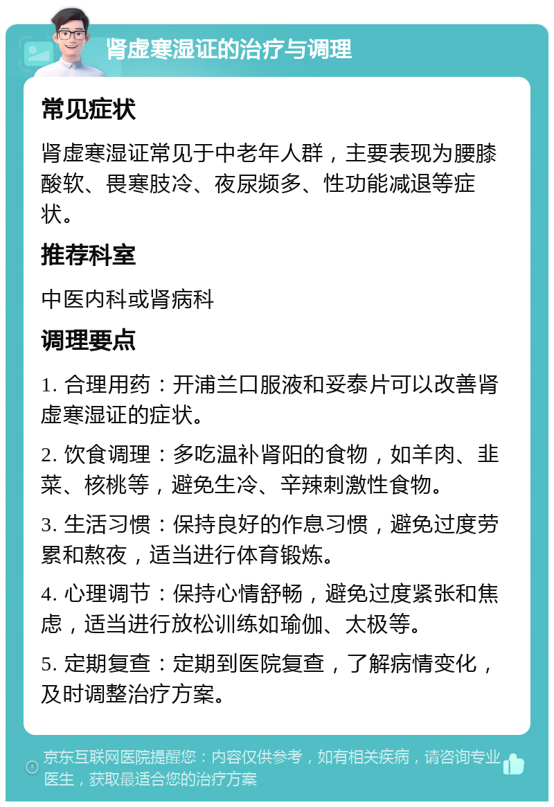 肾虚寒湿证的治疗与调理 常见症状 肾虚寒湿证常见于中老年人群，主要表现为腰膝酸软、畏寒肢冷、夜尿频多、性功能减退等症状。 推荐科室 中医内科或肾病科 调理要点 1. 合理用药：开浦兰口服液和妥泰片可以改善肾虚寒湿证的症状。 2. 饮食调理：多吃温补肾阳的食物，如羊肉、韭菜、核桃等，避免生冷、辛辣刺激性食物。 3. 生活习惯：保持良好的作息习惯，避免过度劳累和熬夜，适当进行体育锻炼。 4. 心理调节：保持心情舒畅，避免过度紧张和焦虑，适当进行放松训练如瑜伽、太极等。 5. 定期复查：定期到医院复查，了解病情变化，及时调整治疗方案。