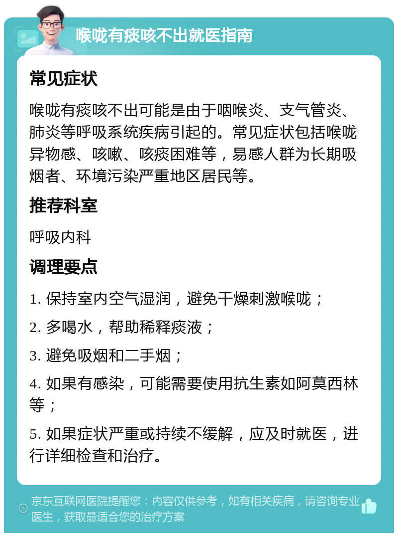 喉咙有痰咳不出就医指南 常见症状 喉咙有痰咳不出可能是由于咽喉炎、支气管炎、肺炎等呼吸系统疾病引起的。常见症状包括喉咙异物感、咳嗽、咳痰困难等，易感人群为长期吸烟者、环境污染严重地区居民等。 推荐科室 呼吸内科 调理要点 1. 保持室内空气湿润，避免干燥刺激喉咙； 2. 多喝水，帮助稀释痰液； 3. 避免吸烟和二手烟； 4. 如果有感染，可能需要使用抗生素如阿莫西林等； 5. 如果症状严重或持续不缓解，应及时就医，进行详细检查和治疗。