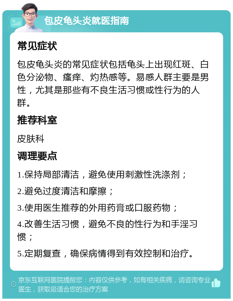 包皮龟头炎就医指南 常见症状 包皮龟头炎的常见症状包括龟头上出现红斑、白色分泌物、瘙痒、灼热感等。易感人群主要是男性，尤其是那些有不良生活习惯或性行为的人群。 推荐科室 皮肤科 调理要点 1.保持局部清洁，避免使用刺激性洗涤剂； 2.避免过度清洁和摩擦； 3.使用医生推荐的外用药膏或口服药物； 4.改善生活习惯，避免不良的性行为和手淫习惯； 5.定期复查，确保病情得到有效控制和治疗。