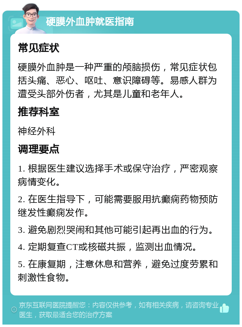 硬膜外血肿就医指南 常见症状 硬膜外血肿是一种严重的颅脑损伤，常见症状包括头痛、恶心、呕吐、意识障碍等。易感人群为遭受头部外伤者，尤其是儿童和老年人。 推荐科室 神经外科 调理要点 1. 根据医生建议选择手术或保守治疗，严密观察病情变化。 2. 在医生指导下，可能需要服用抗癫痫药物预防继发性癫痫发作。 3. 避免剧烈哭闹和其他可能引起再出血的行为。 4. 定期复查CT或核磁共振，监测出血情况。 5. 在康复期，注意休息和营养，避免过度劳累和刺激性食物。