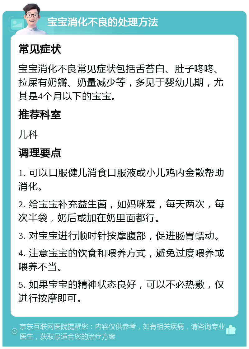 宝宝消化不良的处理方法 常见症状 宝宝消化不良常见症状包括舌苔白、肚子咚咚、拉屎有奶瓣、奶量减少等，多见于婴幼儿期，尤其是4个月以下的宝宝。 推荐科室 儿科 调理要点 1. 可以口服健儿消食口服液或小儿鸡内金散帮助消化。 2. 给宝宝补充益生菌，如妈咪爱，每天两次，每次半袋，奶后或加在奶里面都行。 3. 对宝宝进行顺时针按摩腹部，促进肠胃蠕动。 4. 注意宝宝的饮食和喂养方式，避免过度喂养或喂养不当。 5. 如果宝宝的精神状态良好，可以不必热敷，仅进行按摩即可。