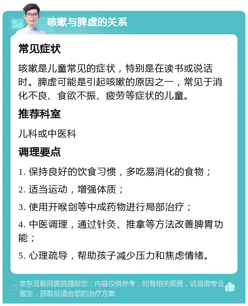 咳嗽与脾虚的关系 常见症状 咳嗽是儿童常见的症状，特别是在读书或说话时。脾虚可能是引起咳嗽的原因之一，常见于消化不良、食欲不振、疲劳等症状的儿童。 推荐科室 儿科或中医科 调理要点 1. 保持良好的饮食习惯，多吃易消化的食物； 2. 适当运动，增强体质； 3. 使用开喉剑等中成药物进行局部治疗； 4. 中医调理，通过针灸、推拿等方法改善脾胃功能； 5. 心理疏导，帮助孩子减少压力和焦虑情绪。