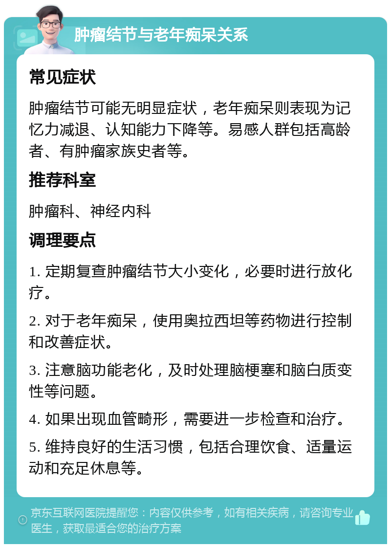 肿瘤结节与老年痴呆关系 常见症状 肿瘤结节可能无明显症状，老年痴呆则表现为记忆力减退、认知能力下降等。易感人群包括高龄者、有肿瘤家族史者等。 推荐科室 肿瘤科、神经内科 调理要点 1. 定期复查肿瘤结节大小变化，必要时进行放化疗。 2. 对于老年痴呆，使用奥拉西坦等药物进行控制和改善症状。 3. 注意脑功能老化，及时处理脑梗塞和脑白质变性等问题。 4. 如果出现血管畸形，需要进一步检查和治疗。 5. 维持良好的生活习惯，包括合理饮食、适量运动和充足休息等。