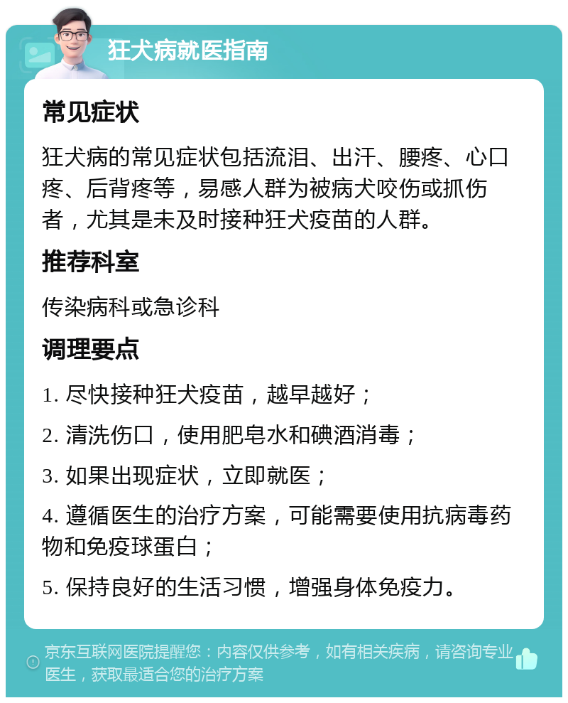 狂犬病就医指南 常见症状 狂犬病的常见症状包括流泪、出汗、腰疼、心口疼、后背疼等，易感人群为被病犬咬伤或抓伤者，尤其是未及时接种狂犬疫苗的人群。 推荐科室 传染病科或急诊科 调理要点 1. 尽快接种狂犬疫苗，越早越好； 2. 清洗伤口，使用肥皂水和碘酒消毒； 3. 如果出现症状，立即就医； 4. 遵循医生的治疗方案，可能需要使用抗病毒药物和免疫球蛋白； 5. 保持良好的生活习惯，增强身体免疫力。