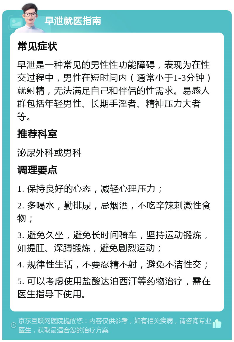 早泄就医指南 常见症状 早泄是一种常见的男性性功能障碍，表现为在性交过程中，男性在短时间内（通常小于1-3分钟）就射精，无法满足自己和伴侣的性需求。易感人群包括年轻男性、长期手淫者、精神压力大者等。 推荐科室 泌尿外科或男科 调理要点 1. 保持良好的心态，减轻心理压力； 2. 多喝水，勤排尿，忌烟酒，不吃辛辣刺激性食物； 3. 避免久坐，避免长时间骑车，坚持运动锻炼，如提肛、深蹲锻炼，避免剧烈运动； 4. 规律性生活，不要忍精不射，避免不洁性交； 5. 可以考虑使用盐酸达泊西汀等药物治疗，需在医生指导下使用。