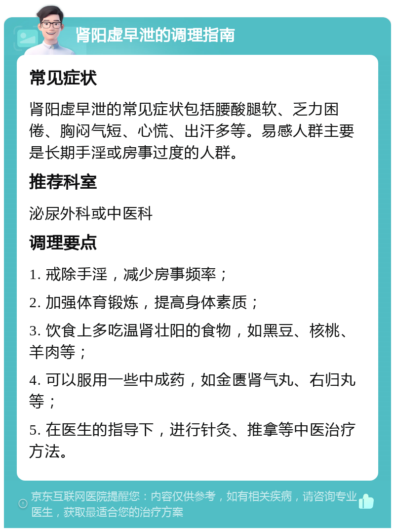 肾阳虚早泄的调理指南 常见症状 肾阳虚早泄的常见症状包括腰酸腿软、乏力困倦、胸闷气短、心慌、出汗多等。易感人群主要是长期手淫或房事过度的人群。 推荐科室 泌尿外科或中医科 调理要点 1. 戒除手淫，减少房事频率； 2. 加强体育锻炼，提高身体素质； 3. 饮食上多吃温肾壮阳的食物，如黑豆、核桃、羊肉等； 4. 可以服用一些中成药，如金匮肾气丸、右归丸等； 5. 在医生的指导下，进行针灸、推拿等中医治疗方法。