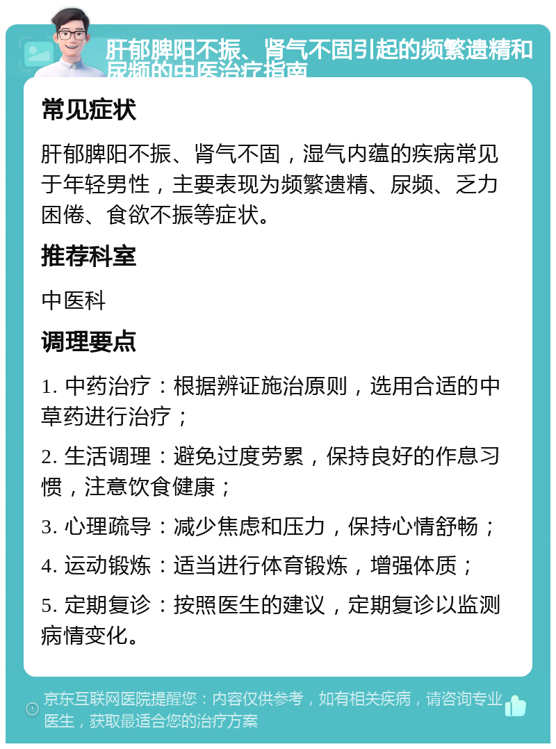 肝郁脾阳不振、肾气不固引起的频繁遗精和尿频的中医治疗指南 常见症状 肝郁脾阳不振、肾气不固，湿气内蕴的疾病常见于年轻男性，主要表现为频繁遗精、尿频、乏力困倦、食欲不振等症状。 推荐科室 中医科 调理要点 1. 中药治疗：根据辨证施治原则，选用合适的中草药进行治疗； 2. 生活调理：避免过度劳累，保持良好的作息习惯，注意饮食健康； 3. 心理疏导：减少焦虑和压力，保持心情舒畅； 4. 运动锻炼：适当进行体育锻炼，增强体质； 5. 定期复诊：按照医生的建议，定期复诊以监测病情变化。