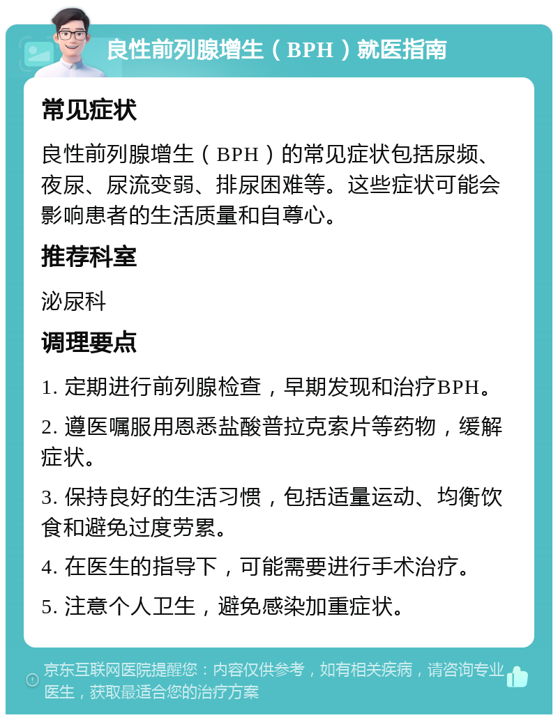 良性前列腺增生（BPH）就医指南 常见症状 良性前列腺增生（BPH）的常见症状包括尿频、夜尿、尿流变弱、排尿困难等。这些症状可能会影响患者的生活质量和自尊心。 推荐科室 泌尿科 调理要点 1. 定期进行前列腺检查，早期发现和治疗BPH。 2. 遵医嘱服用恩悉盐酸普拉克索片等药物，缓解症状。 3. 保持良好的生活习惯，包括适量运动、均衡饮食和避免过度劳累。 4. 在医生的指导下，可能需要进行手术治疗。 5. 注意个人卫生，避免感染加重症状。