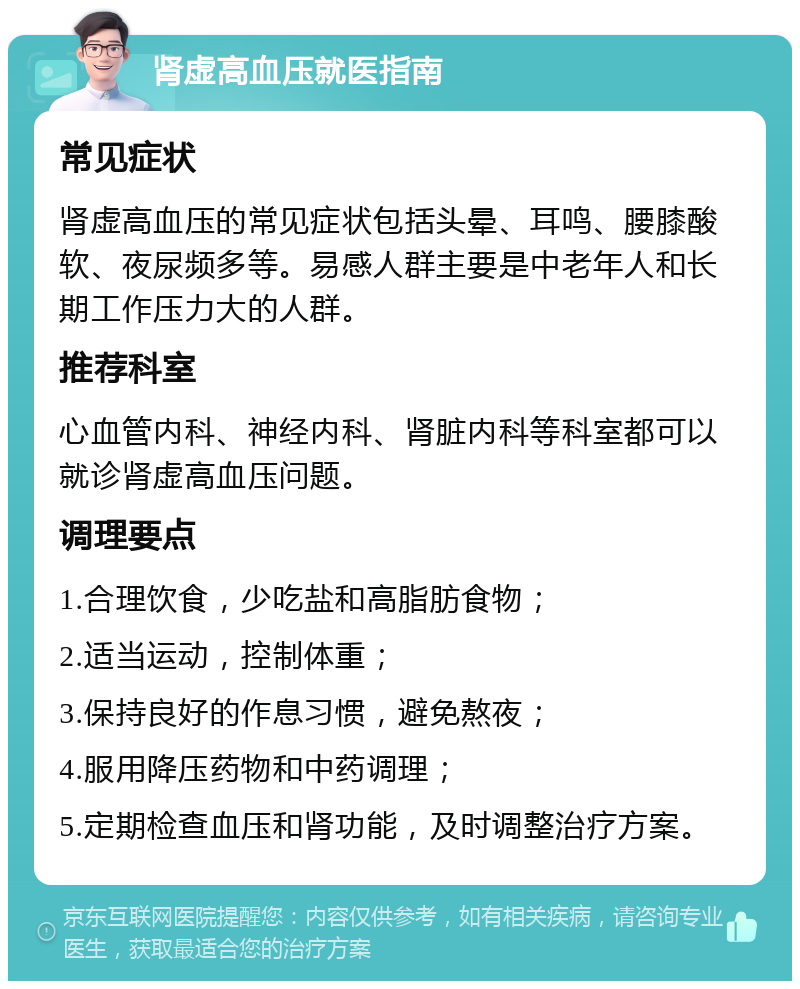 肾虚高血压就医指南 常见症状 肾虚高血压的常见症状包括头晕、耳鸣、腰膝酸软、夜尿频多等。易感人群主要是中老年人和长期工作压力大的人群。 推荐科室 心血管内科、神经内科、肾脏内科等科室都可以就诊肾虚高血压问题。 调理要点 1.合理饮食，少吃盐和高脂肪食物； 2.适当运动，控制体重； 3.保持良好的作息习惯，避免熬夜； 4.服用降压药物和中药调理； 5.定期检查血压和肾功能，及时调整治疗方案。