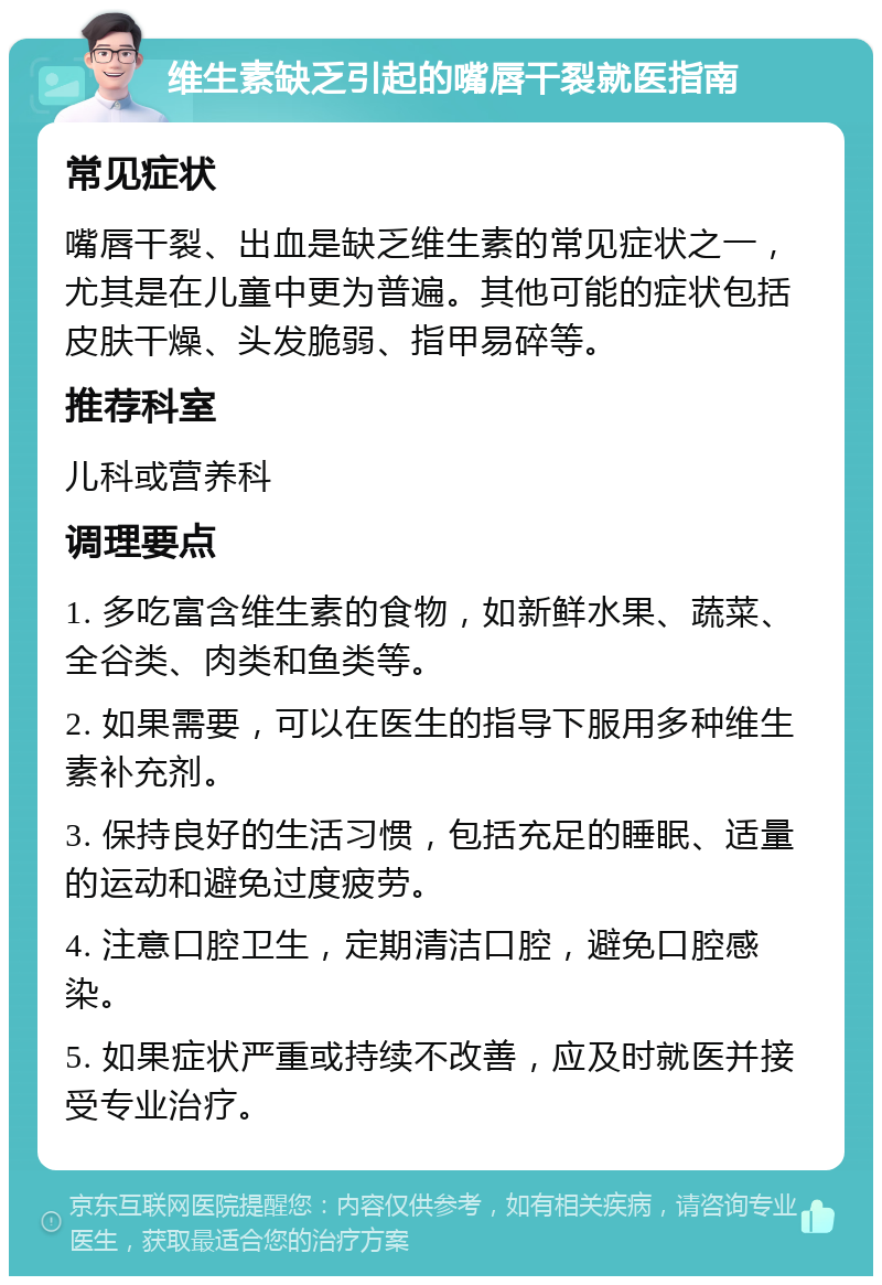 维生素缺乏引起的嘴唇干裂就医指南 常见症状 嘴唇干裂、出血是缺乏维生素的常见症状之一，尤其是在儿童中更为普遍。其他可能的症状包括皮肤干燥、头发脆弱、指甲易碎等。 推荐科室 儿科或营养科 调理要点 1. 多吃富含维生素的食物，如新鲜水果、蔬菜、全谷类、肉类和鱼类等。 2. 如果需要，可以在医生的指导下服用多种维生素补充剂。 3. 保持良好的生活习惯，包括充足的睡眠、适量的运动和避免过度疲劳。 4. 注意口腔卫生，定期清洁口腔，避免口腔感染。 5. 如果症状严重或持续不改善，应及时就医并接受专业治疗。