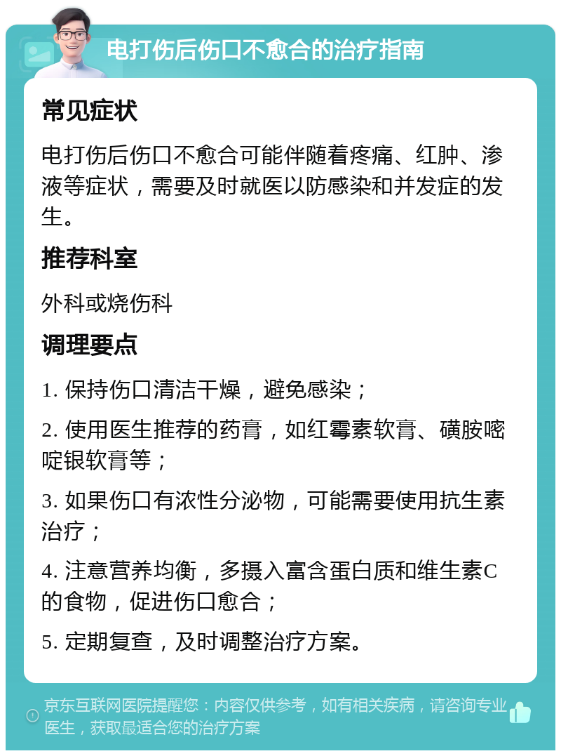 电打伤后伤口不愈合的治疗指南 常见症状 电打伤后伤口不愈合可能伴随着疼痛、红肿、渗液等症状，需要及时就医以防感染和并发症的发生。 推荐科室 外科或烧伤科 调理要点 1. 保持伤口清洁干燥，避免感染； 2. 使用医生推荐的药膏，如红霉素软膏、磺胺嘧啶银软膏等； 3. 如果伤口有浓性分泌物，可能需要使用抗生素治疗； 4. 注意营养均衡，多摄入富含蛋白质和维生素C的食物，促进伤口愈合； 5. 定期复查，及时调整治疗方案。