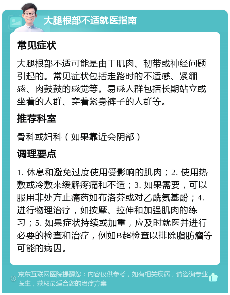 大腿根部不适就医指南 常见症状 大腿根部不适可能是由于肌肉、韧带或神经问题引起的。常见症状包括走路时的不适感、紧绷感、肉鼓鼓的感觉等。易感人群包括长期站立或坐着的人群、穿着紧身裤子的人群等。 推荐科室 骨科或妇科（如果靠近会阴部） 调理要点 1. 休息和避免过度使用受影响的肌肉；2. 使用热敷或冷敷来缓解疼痛和不适；3. 如果需要，可以服用非处方止痛药如布洛芬或对乙酰氨基酚；4. 进行物理治疗，如按摩、拉伸和加强肌肉的练习；5. 如果症状持续或加重，应及时就医并进行必要的检查和治疗，例如B超检查以排除脂肪瘤等可能的病因。