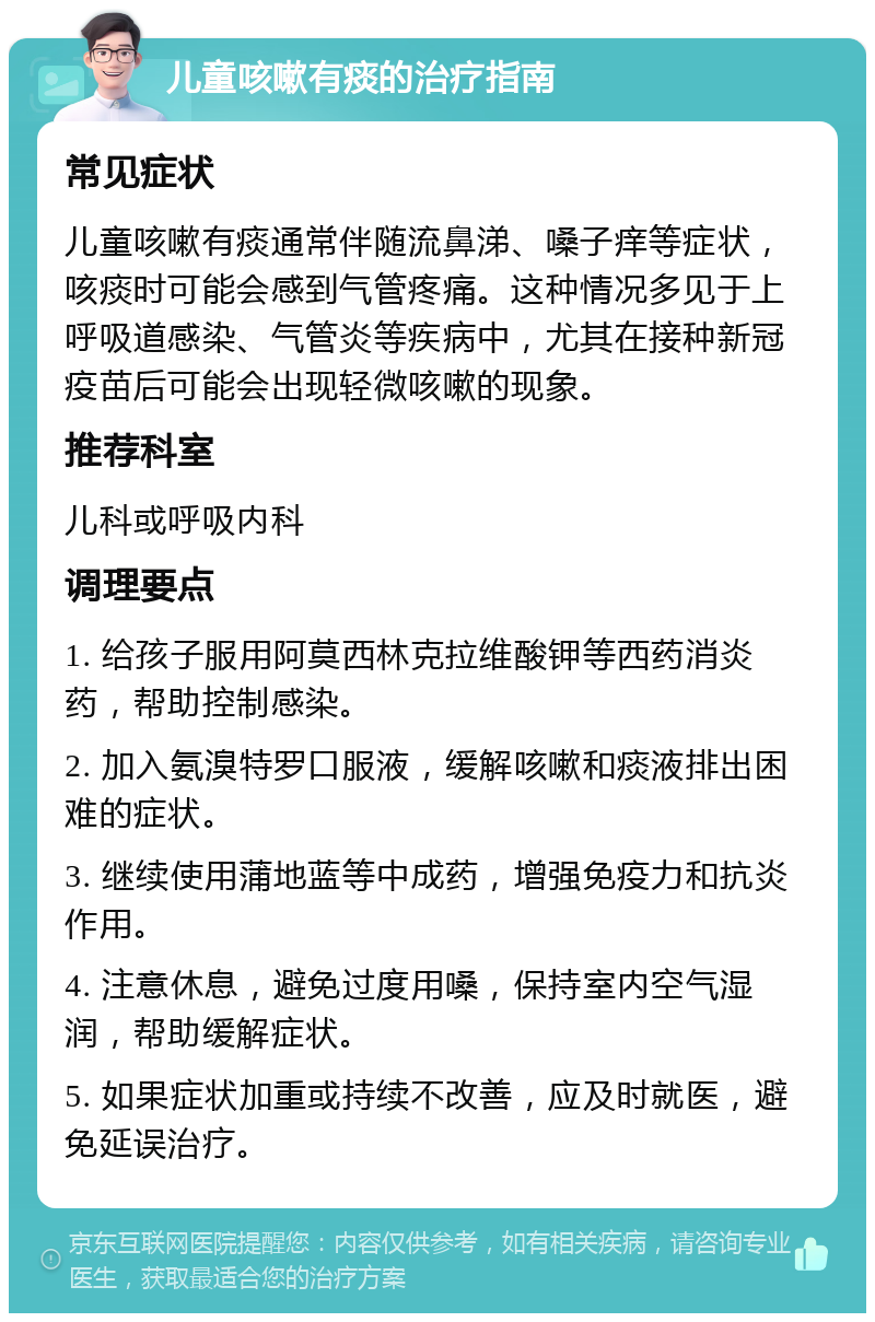 儿童咳嗽有痰的治疗指南 常见症状 儿童咳嗽有痰通常伴随流鼻涕、嗓子痒等症状，咳痰时可能会感到气管疼痛。这种情况多见于上呼吸道感染、气管炎等疾病中，尤其在接种新冠疫苗后可能会出现轻微咳嗽的现象。 推荐科室 儿科或呼吸内科 调理要点 1. 给孩子服用阿莫西林克拉维酸钾等西药消炎药，帮助控制感染。 2. 加入氨溴特罗口服液，缓解咳嗽和痰液排出困难的症状。 3. 继续使用蒲地蓝等中成药，增强免疫力和抗炎作用。 4. 注意休息，避免过度用嗓，保持室内空气湿润，帮助缓解症状。 5. 如果症状加重或持续不改善，应及时就医，避免延误治疗。