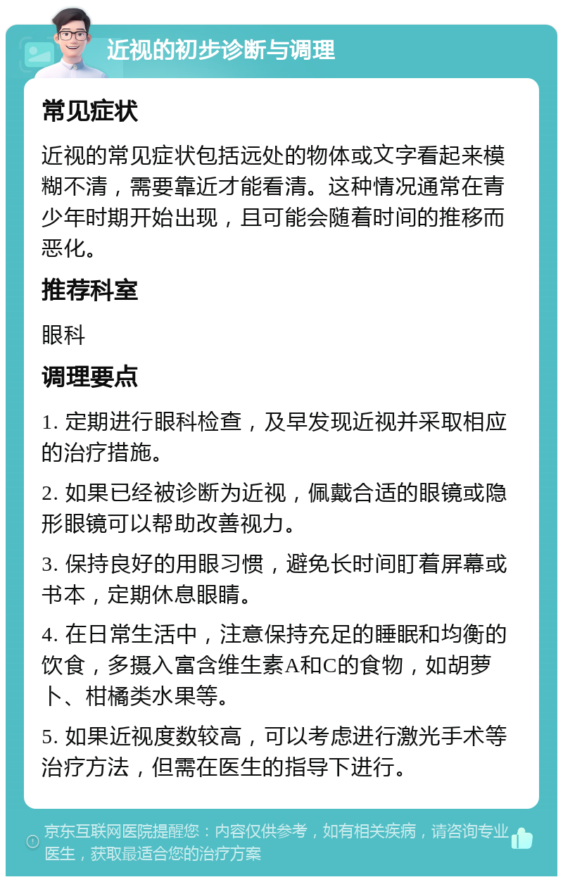 近视的初步诊断与调理 常见症状 近视的常见症状包括远处的物体或文字看起来模糊不清，需要靠近才能看清。这种情况通常在青少年时期开始出现，且可能会随着时间的推移而恶化。 推荐科室 眼科 调理要点 1. 定期进行眼科检查，及早发现近视并采取相应的治疗措施。 2. 如果已经被诊断为近视，佩戴合适的眼镜或隐形眼镜可以帮助改善视力。 3. 保持良好的用眼习惯，避免长时间盯着屏幕或书本，定期休息眼睛。 4. 在日常生活中，注意保持充足的睡眠和均衡的饮食，多摄入富含维生素A和C的食物，如胡萝卜、柑橘类水果等。 5. 如果近视度数较高，可以考虑进行激光手术等治疗方法，但需在医生的指导下进行。