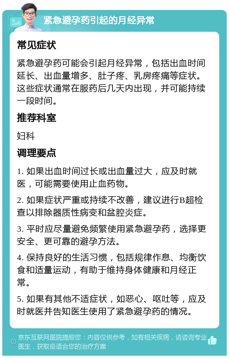 紧急避孕药引起的月经异常 常见症状 紧急避孕药可能会引起月经异常，包括出血时间延长、出血量增多、肚子疼、乳房疼痛等症状。这些症状通常在服药后几天内出现，并可能持续一段时间。 推荐科室 妇科 调理要点 1. 如果出血时间过长或出血量过大，应及时就医，可能需要使用止血药物。 2. 如果症状严重或持续不改善，建议进行B超检查以排除器质性病变和盆腔炎症。 3. 平时应尽量避免频繁使用紧急避孕药，选择更安全、更可靠的避孕方法。 4. 保持良好的生活习惯，包括规律作息、均衡饮食和适量运动，有助于维持身体健康和月经正常。 5. 如果有其他不适症状，如恶心、呕吐等，应及时就医并告知医生使用了紧急避孕药的情况。