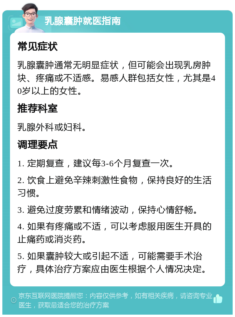 乳腺囊肿就医指南 常见症状 乳腺囊肿通常无明显症状，但可能会出现乳房肿块、疼痛或不适感。易感人群包括女性，尤其是40岁以上的女性。 推荐科室 乳腺外科或妇科。 调理要点 1. 定期复查，建议每3-6个月复查一次。 2. 饮食上避免辛辣刺激性食物，保持良好的生活习惯。 3. 避免过度劳累和情绪波动，保持心情舒畅。 4. 如果有疼痛或不适，可以考虑服用医生开具的止痛药或消炎药。 5. 如果囊肿较大或引起不适，可能需要手术治疗，具体治疗方案应由医生根据个人情况决定。