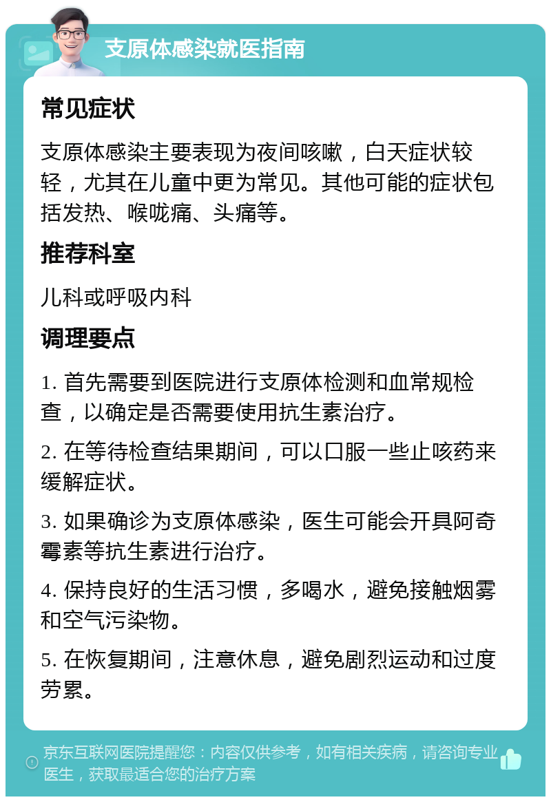 支原体感染就医指南 常见症状 支原体感染主要表现为夜间咳嗽，白天症状较轻，尤其在儿童中更为常见。其他可能的症状包括发热、喉咙痛、头痛等。 推荐科室 儿科或呼吸内科 调理要点 1. 首先需要到医院进行支原体检测和血常规检查，以确定是否需要使用抗生素治疗。 2. 在等待检查结果期间，可以口服一些止咳药来缓解症状。 3. 如果确诊为支原体感染，医生可能会开具阿奇霉素等抗生素进行治疗。 4. 保持良好的生活习惯，多喝水，避免接触烟雾和空气污染物。 5. 在恢复期间，注意休息，避免剧烈运动和过度劳累。