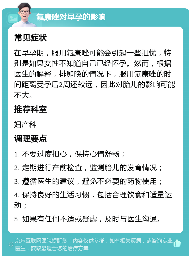 氟康唑对早孕的影响 常见症状 在早孕期，服用氟康唑可能会引起一些担忧，特别是如果女性不知道自己已经怀孕。然而，根据医生的解释，排卵晚的情况下，服用氟康唑的时间距离受孕后2周还较远，因此对胎儿的影响可能不大。 推荐科室 妇产科 调理要点 1. 不要过度担心，保持心情舒畅； 2. 定期进行产前检查，监测胎儿的发育情况； 3. 遵循医生的建议，避免不必要的药物使用； 4. 保持良好的生活习惯，包括合理饮食和适量运动； 5. 如果有任何不适或疑虑，及时与医生沟通。