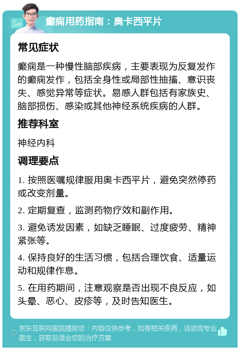 癫痫用药指南：奥卡西平片 常见症状 癫痫是一种慢性脑部疾病，主要表现为反复发作的癫痫发作，包括全身性或局部性抽搐、意识丧失、感觉异常等症状。易感人群包括有家族史、脑部损伤、感染或其他神经系统疾病的人群。 推荐科室 神经内科 调理要点 1. 按照医嘱规律服用奥卡西平片，避免突然停药或改变剂量。 2. 定期复查，监测药物疗效和副作用。 3. 避免诱发因素，如缺乏睡眠、过度疲劳、精神紧张等。 4. 保持良好的生活习惯，包括合理饮食、适量运动和规律作息。 5. 在用药期间，注意观察是否出现不良反应，如头晕、恶心、皮疹等，及时告知医生。