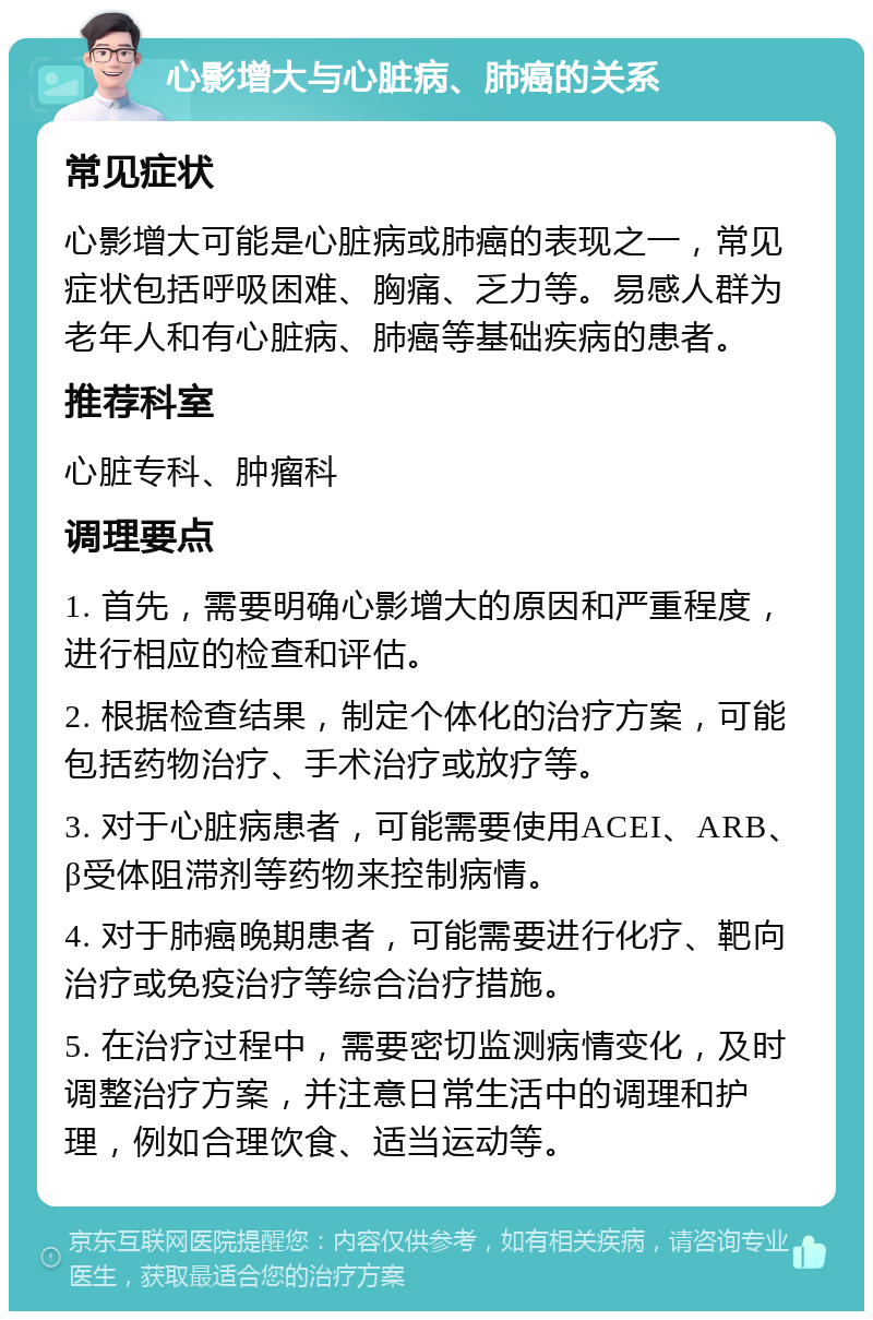 心影增大与心脏病、肺癌的关系 常见症状 心影增大可能是心脏病或肺癌的表现之一，常见症状包括呼吸困难、胸痛、乏力等。易感人群为老年人和有心脏病、肺癌等基础疾病的患者。 推荐科室 心脏专科、肿瘤科 调理要点 1. 首先，需要明确心影增大的原因和严重程度，进行相应的检查和评估。 2. 根据检查结果，制定个体化的治疗方案，可能包括药物治疗、手术治疗或放疗等。 3. 对于心脏病患者，可能需要使用ACEI、ARB、β受体阻滞剂等药物来控制病情。 4. 对于肺癌晚期患者，可能需要进行化疗、靶向治疗或免疫治疗等综合治疗措施。 5. 在治疗过程中，需要密切监测病情变化，及时调整治疗方案，并注意日常生活中的调理和护理，例如合理饮食、适当运动等。