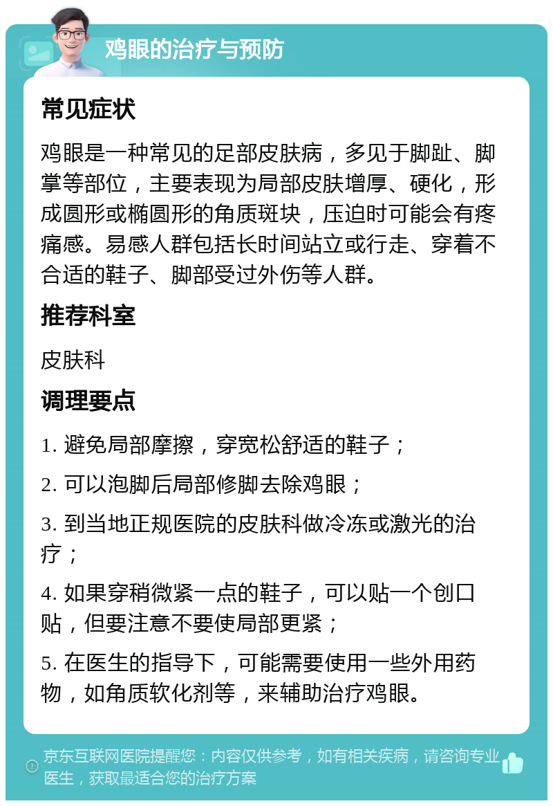 鸡眼的治疗与预防 常见症状 鸡眼是一种常见的足部皮肤病，多见于脚趾、脚掌等部位，主要表现为局部皮肤增厚、硬化，形成圆形或椭圆形的角质斑块，压迫时可能会有疼痛感。易感人群包括长时间站立或行走、穿着不合适的鞋子、脚部受过外伤等人群。 推荐科室 皮肤科 调理要点 1. 避免局部摩擦，穿宽松舒适的鞋子； 2. 可以泡脚后局部修脚去除鸡眼； 3. 到当地正规医院的皮肤科做冷冻或激光的治疗； 4. 如果穿稍微紧一点的鞋子，可以贴一个创口贴，但要注意不要使局部更紧； 5. 在医生的指导下，可能需要使用一些外用药物，如角质软化剂等，来辅助治疗鸡眼。