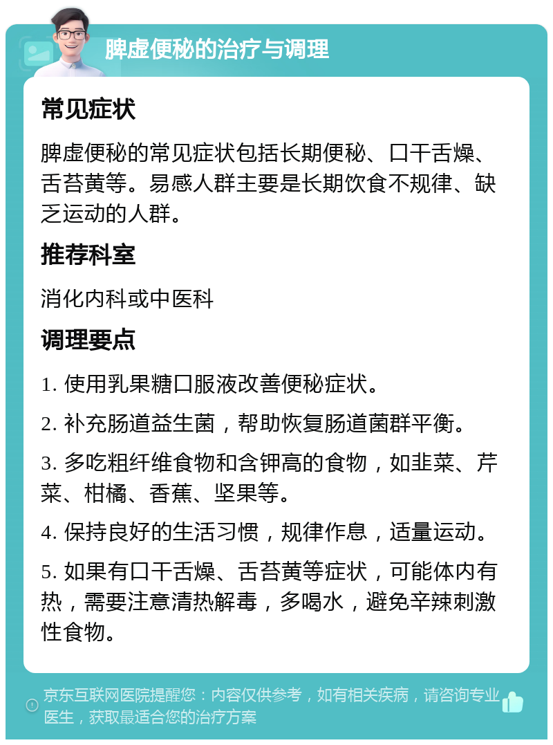 脾虚便秘的治疗与调理 常见症状 脾虚便秘的常见症状包括长期便秘、口干舌燥、舌苔黄等。易感人群主要是长期饮食不规律、缺乏运动的人群。 推荐科室 消化内科或中医科 调理要点 1. 使用乳果糖口服液改善便秘症状。 2. 补充肠道益生菌，帮助恢复肠道菌群平衡。 3. 多吃粗纤维食物和含钾高的食物，如韭菜、芹菜、柑橘、香蕉、坚果等。 4. 保持良好的生活习惯，规律作息，适量运动。 5. 如果有口干舌燥、舌苔黄等症状，可能体内有热，需要注意清热解毒，多喝水，避免辛辣刺激性食物。