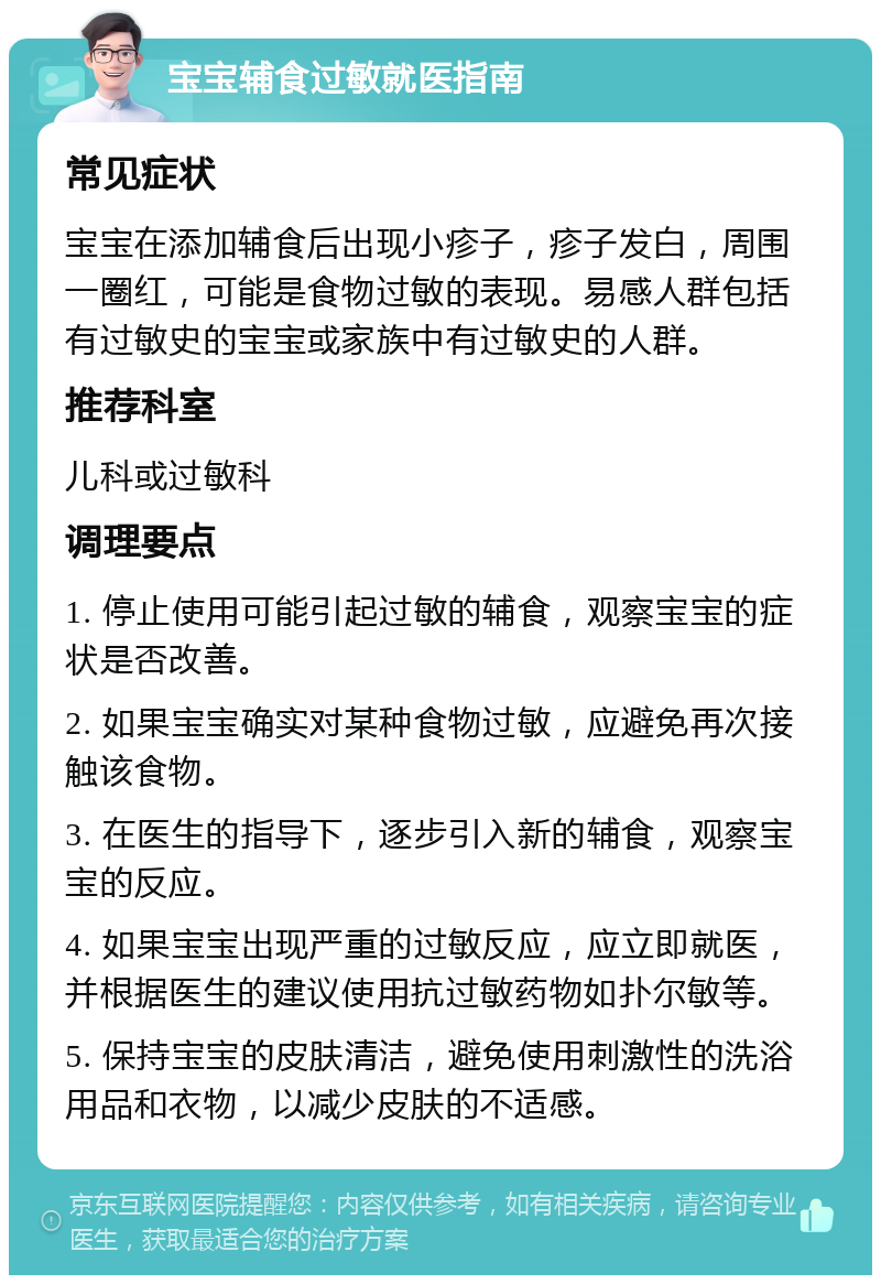 宝宝辅食过敏就医指南 常见症状 宝宝在添加辅食后出现小疹子，疹子发白，周围一圈红，可能是食物过敏的表现。易感人群包括有过敏史的宝宝或家族中有过敏史的人群。 推荐科室 儿科或过敏科 调理要点 1. 停止使用可能引起过敏的辅食，观察宝宝的症状是否改善。 2. 如果宝宝确实对某种食物过敏，应避免再次接触该食物。 3. 在医生的指导下，逐步引入新的辅食，观察宝宝的反应。 4. 如果宝宝出现严重的过敏反应，应立即就医，并根据医生的建议使用抗过敏药物如扑尔敏等。 5. 保持宝宝的皮肤清洁，避免使用刺激性的洗浴用品和衣物，以减少皮肤的不适感。