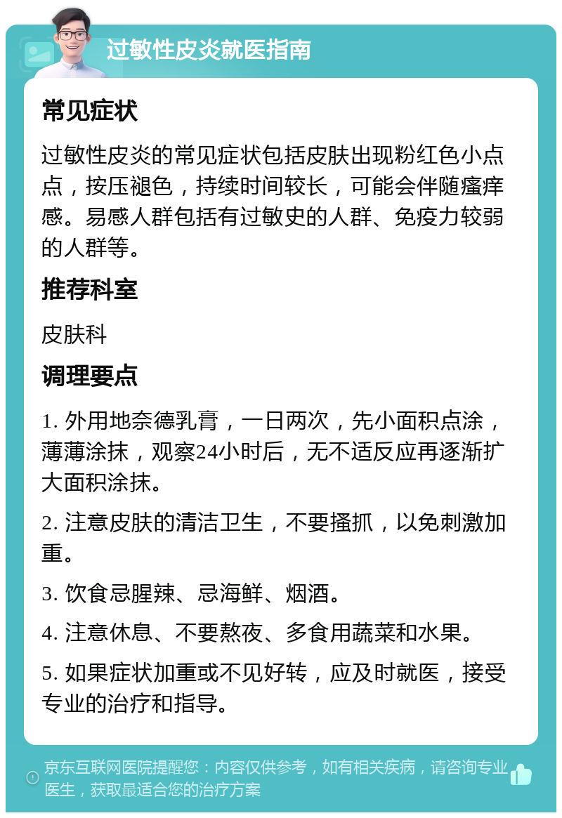 过敏性皮炎就医指南 常见症状 过敏性皮炎的常见症状包括皮肤出现粉红色小点点，按压褪色，持续时间较长，可能会伴随瘙痒感。易感人群包括有过敏史的人群、免疫力较弱的人群等。 推荐科室 皮肤科 调理要点 1. 外用地奈德乳膏，一日两次，先小面积点涂，薄薄涂抹，观察24小时后，无不适反应再逐渐扩大面积涂抹。 2. 注意皮肤的清洁卫生，不要搔抓，以免刺激加重。 3. 饮食忌腥辣、忌海鲜、烟酒。 4. 注意休息、不要熬夜、多食用蔬菜和水果。 5. 如果症状加重或不见好转，应及时就医，接受专业的治疗和指导。